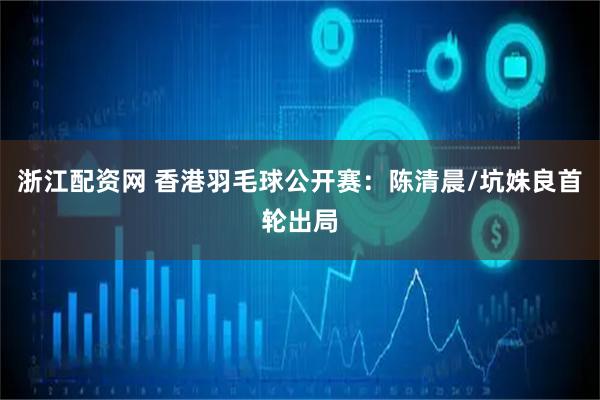 浙江配资网 香港羽毛球公开赛：陈清晨/坑姝良首轮出局