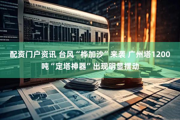 配资门户资讯 台风“桦加沙”来袭 广州塔1200吨“定塔神器”出现明显摆动