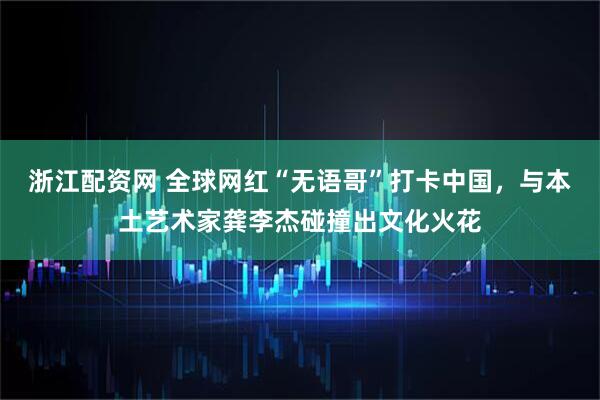浙江配资网 全球网红“无语哥”打卡中国，与本土艺术家龚李杰碰撞出文化火花