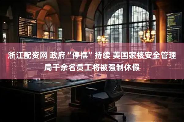 浙江配资网 政府“停摆”持续 美国家核安全管理局千余名员工将被强制休假