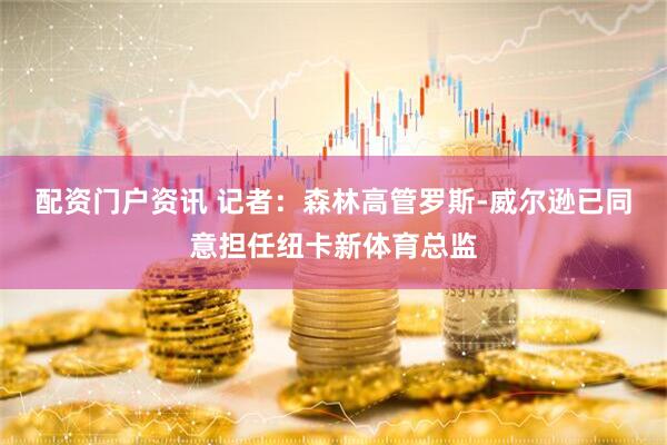 配资门户资讯 记者：森林高管罗斯-威尔逊已同意担任纽卡新体育总监