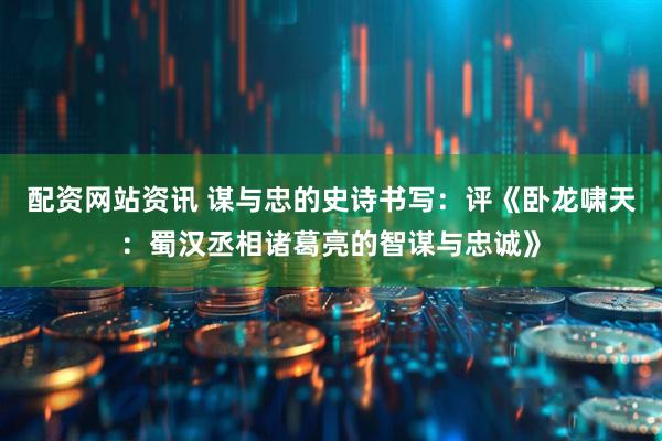 配资网站资讯 谋与忠的史诗书写：评《卧龙啸天：蜀汉丞相诸葛亮的智谋与忠诚》