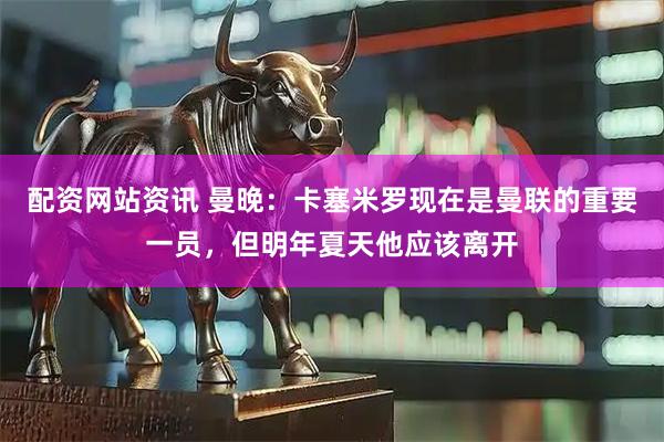 配资网站资讯 曼晚：卡塞米罗现在是曼联的重要一员，但明年夏天他应该离开