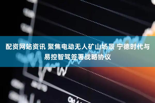配资网站资讯 聚焦电动无人矿山场景 宁德时代与易控智驾签署战略协议
