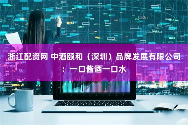 浙江配资网 中酒颐和（深圳）品牌发展有限公司：一口酱酒一口水