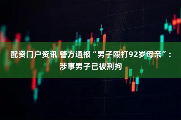 配资门户资讯 警方通报“男子殴打92岁母亲”：涉事男子已被刑拘