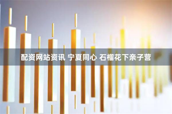 配资网站资讯 宁夏同心 石榴花下亲子营