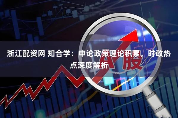 浙江配资网 知合学：申论政策理论积累，时政热点深度解析