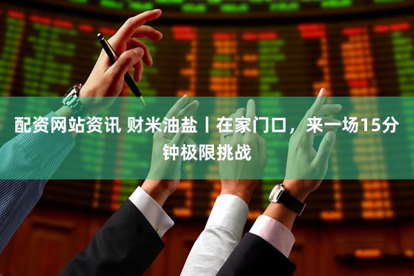 配资网站资讯 财米油盐丨在家门口，来一场15分钟极限挑战