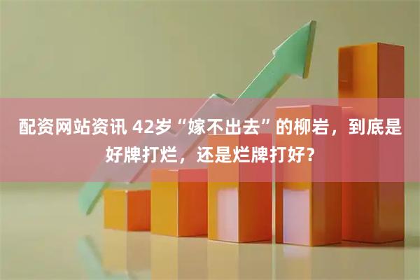 配资网站资讯 42岁“嫁不出去”的柳岩，到底是好牌打烂，还是烂牌打好？