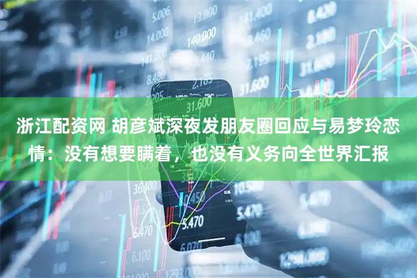 浙江配资网 胡彦斌深夜发朋友圈回应与易梦玲恋情：没有想要瞒着，也没有义务向全世界汇报