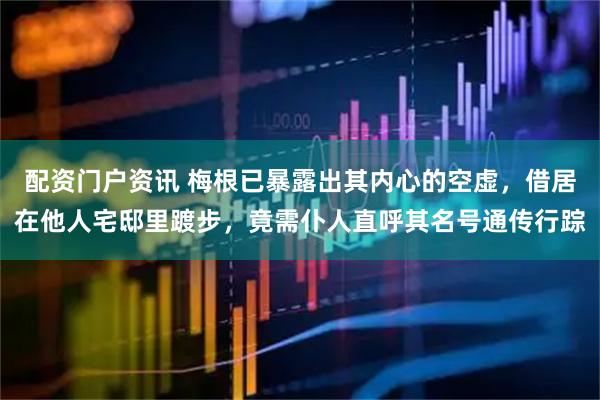 配资门户资讯 梅根已暴露出其内心的空虚，借居在他人宅邸里踱步，竟需仆人直呼其名号通传行踪