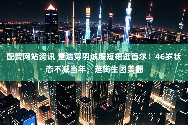 配资网站资讯 董洁穿羽绒服短裙逛首尔！46岁状态不减当年，逛街生图美翻