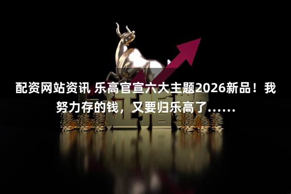 配资网站资讯 乐高官宣六大主题2026新品！我努力存的钱，又要归乐高了……