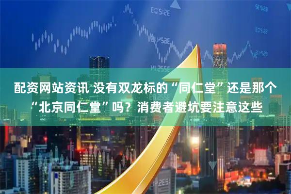 配资网站资讯 没有双龙标的“同仁堂”还是那个“北京同仁堂”吗？消费者避坑要注意这些