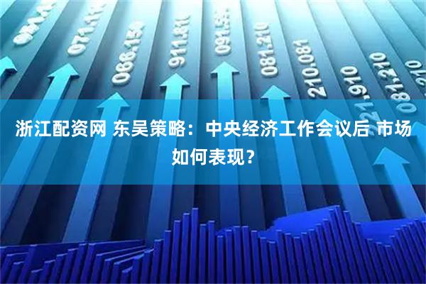 浙江配资网 东吴策略：中央经济工作会议后 市场如何表现？