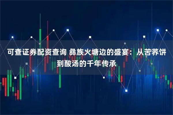 可查证券配资查询 彝族火塘边的盛宴：从苦荞饼到酸汤的千年传承