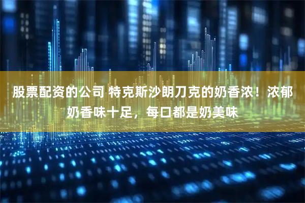 股票配资的公司 特克斯沙朗刀克的奶香浓！浓郁奶香味十足，每口都是奶美味