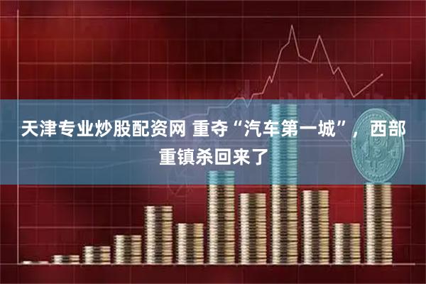 天津专业炒股配资网 重夺“汽车第一城”，西部重镇杀回来了
