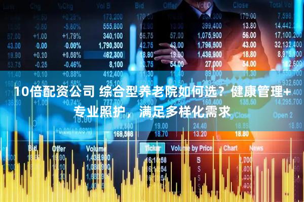 10倍配资公司 综合型养老院如何选？健康管理+专业照护，满足多样化需求