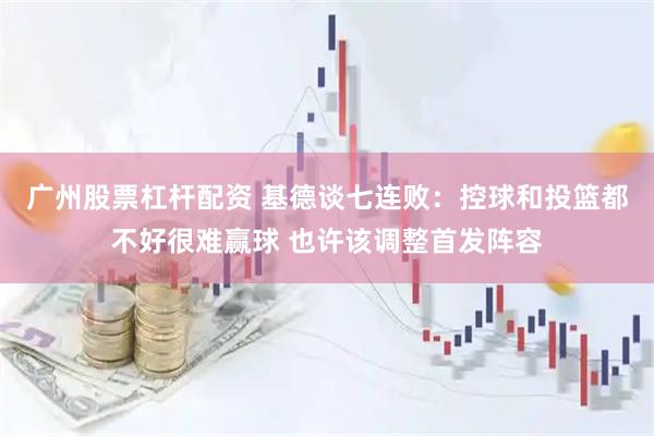 广州股票杠杆配资 基德谈七连败：控球和投篮都不好很难赢球 也许该调整首发阵容