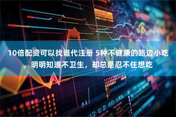 10倍配资可以找谁代注册 5种不健康的路边小吃，明明知道不卫生，却总是忍不住想吃