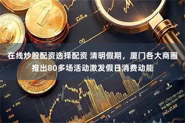 在线炒股配资选择配资 清明假期，厦门各大商圈推出80多场活动激发假日消费动能