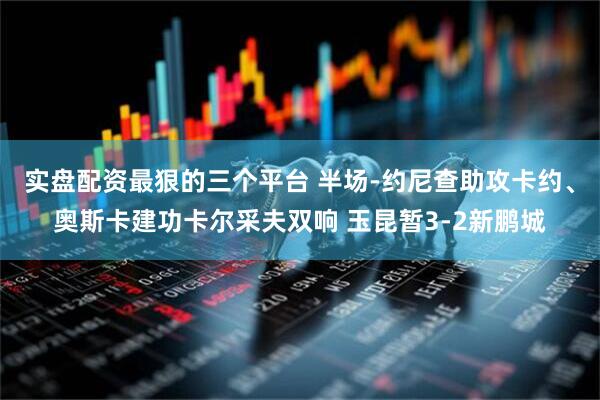 实盘配资最狠的三个平台 半场-约尼查助攻卡约、奥斯卡建功卡尔采夫双响 玉昆暂3-2新鹏城