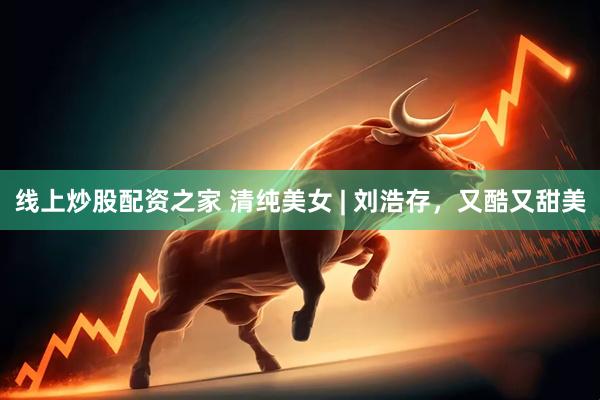 线上炒股配资之家 清纯美女 | 刘浩存，又酷又甜美