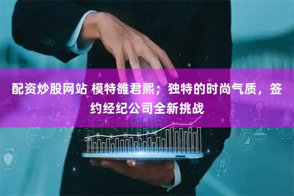 配资炒股网站 模特雒君熙；独特的时尚气质，签约经纪公司全新挑战
