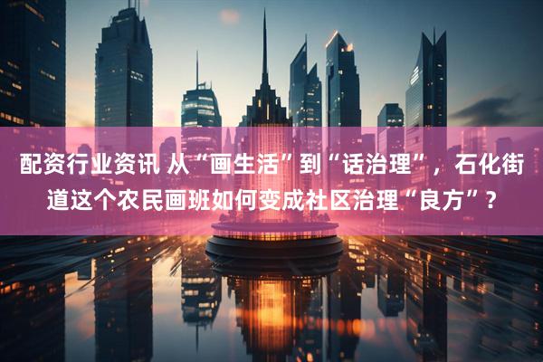 配资行业资讯 从“画生活”到“话治理”，石化街道这个农民画班如何变成社区治理“良方”？