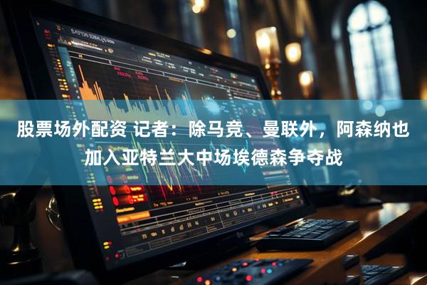 股票场外配资 记者：除马竞、曼联外，阿森纳也加入亚特兰大中场埃德森争夺战