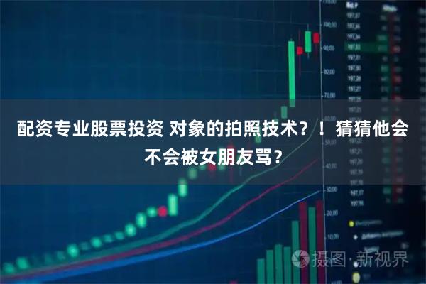 配资专业股票投资 对象的拍照技术？！猜猜他会不会被女朋友骂？