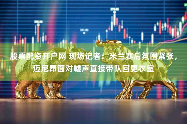 股票配资开户网 现场记者：米兰赛后氛围紧张，迈尼昂面对嘘声直接带队回更衣室