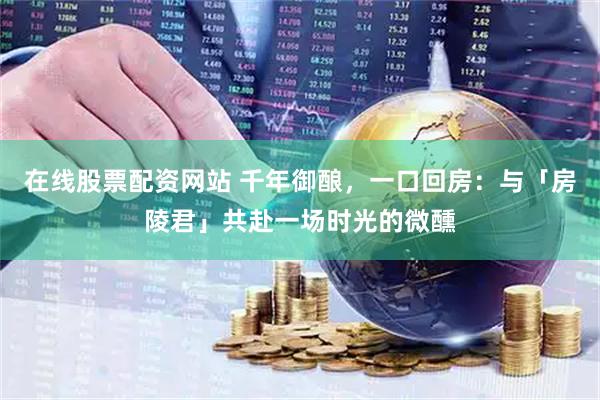 在线股票配资网站 千年御酿，一口回房：与「房陵君」共赴一场时光的微醺