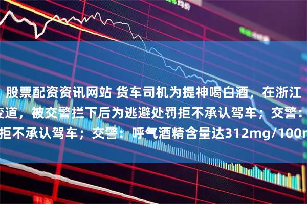 股票配资资讯网站 货车司机为提神喝白酒，在浙江高速上蛇形走位、频繁变道，被交警拦下后为逃避处罚拒不承认驾车；交警：呼气酒精含量达312mg/100mL