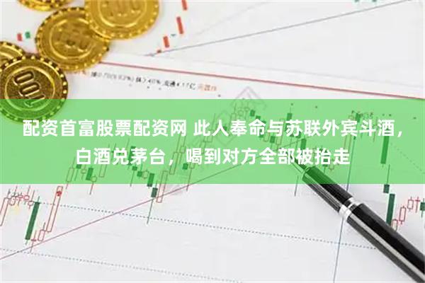 配资首富股票配资网 此人奉命与苏联外宾斗酒，白酒兑茅台，喝到对方全部被抬走
