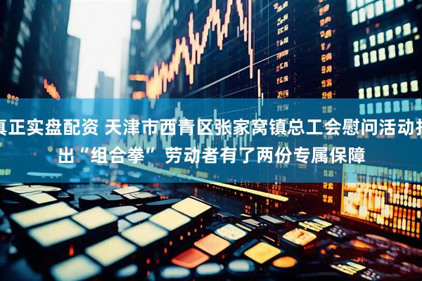 真正实盘配资 天津市西青区张家窝镇总工会慰问活动打出“组合拳” 劳动者有了两份专属保障