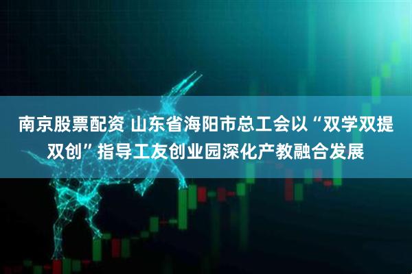 南京股票配资 山东省海阳市总工会以“双学双提双创”指导工友创业园深化产教融合发展