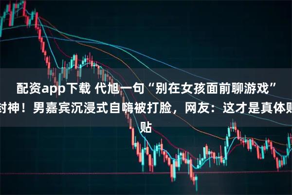 配资app下载 代旭一句“别在女孩面前聊游戏”封神！男嘉宾沉浸式自嗨被打脸，网友：这才是真体贴