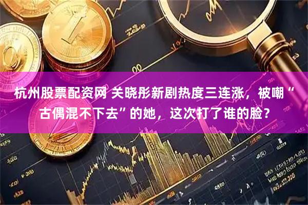杭州股票配资网 关晓彤新剧热度三连涨，被嘲“古偶混不下去”的她，这次打了谁的脸？