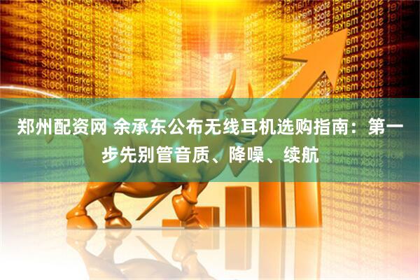 郑州配资网 余承东公布无线耳机选购指南：第一步先别管音质、降噪、续航
