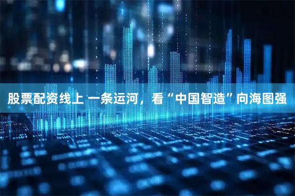 股票配资线上 一条运河，看“中国智造”向海图强