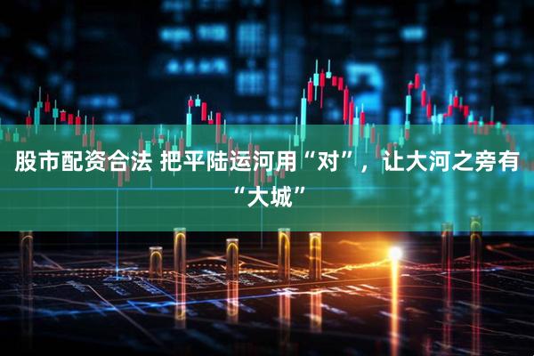 股市配资合法 把平陆运河用“对”，让大河之旁有“大城”