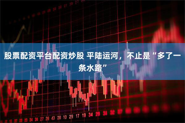 股票配资平台配资炒股 平陆运河，不止是“多了一条水路”
